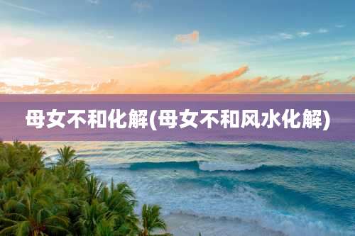 母女不和化解(母女不和风水化解)