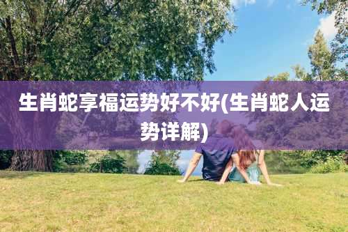 生肖蛇享福运势好不好(生肖蛇人运势详解)