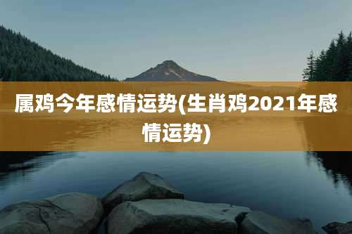 属鸡今年感情运势(生肖鸡2021年感情运势)