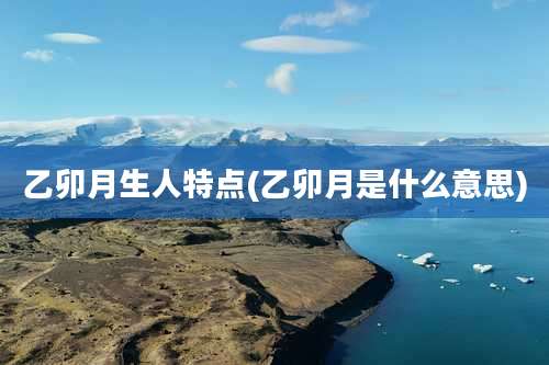 乙卯月生人特点(乙卯月是什么意思)