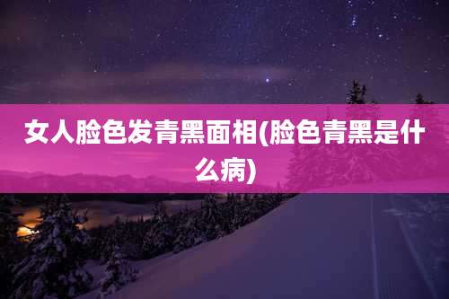 女人脸色发青黑面相(脸色青黑是什么病)
