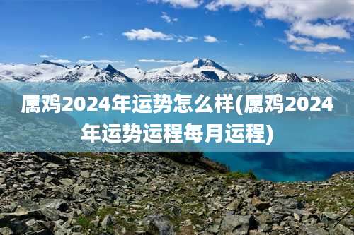 属鸡2024年运势怎么样(属鸡2024年运势运程每月运程)