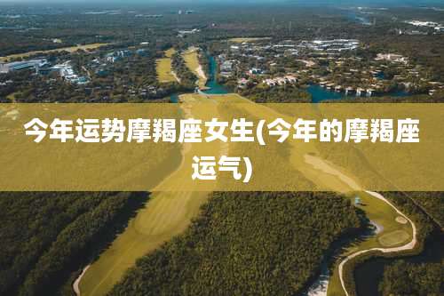 今年运势摩羯座女生(今年的摩羯座运气)