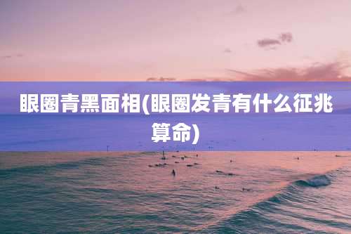 眼圈青黑面相(眼圈发青有什么征兆算命)