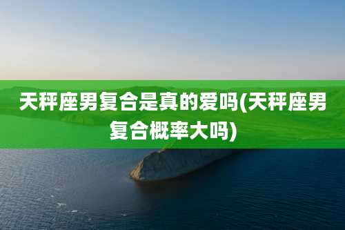 天秤座男复合是真的爱吗(天秤座男复合概率大吗)