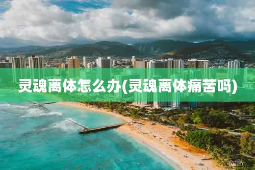 灵魂离体怎么办(灵魂离体痛苦吗)