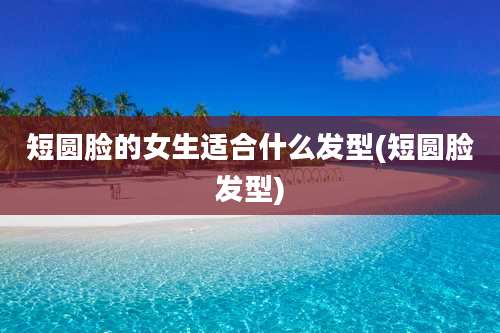 短圆脸的女生适合什么发型(短圆脸发型)