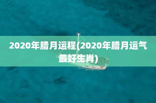 2020年腊月运程(2020年腊月运气最好生肖)
