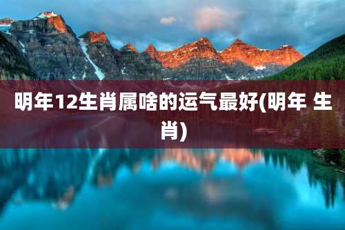 明年12生肖属啥的运气最好(明年 生肖)