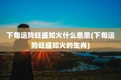 下旬运势旺盛如火什么意思(下旬运势旺盛如火的生肖)