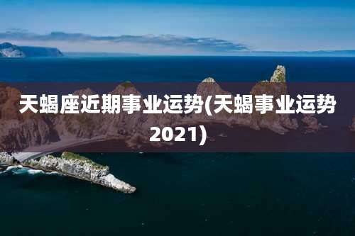 天蝎座近期事业运势(天蝎事业运势2021)
