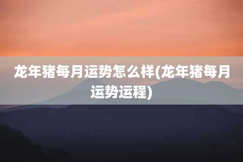 龙年猪每月运势怎么样(龙年猪每月运势运程)