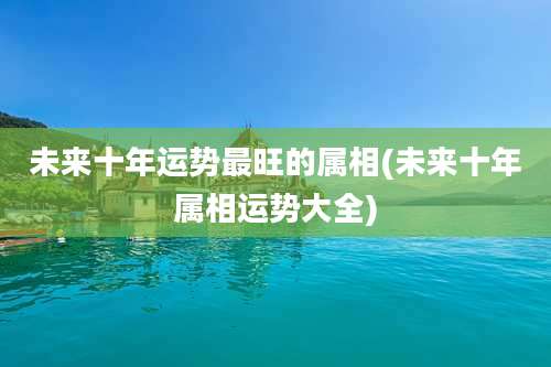 未来十年运势最旺的属相(未来十年属相运势大全)