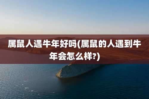 属鼠人遇牛年好吗(属鼠的人遇到牛年会怎么样?)