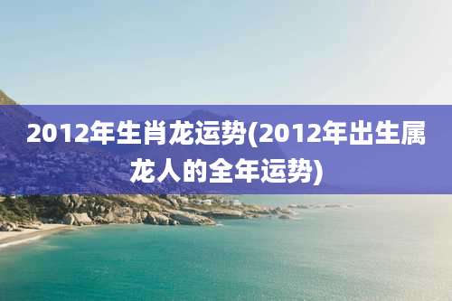 2012年生肖龙运势(2012年出生属龙人的全年运势)