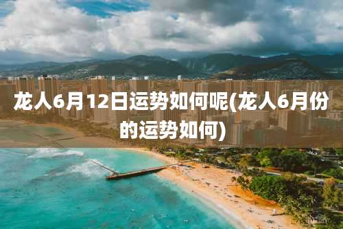 龙人6月12日运势如何呢(龙人6月份的运势如何)