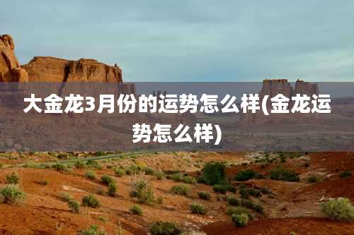 大金龙3月份的运势怎么样(金龙运势怎么样)