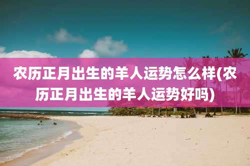 农历正月出生的羊人运势怎么样(农历正月出生的羊人运势好吗)