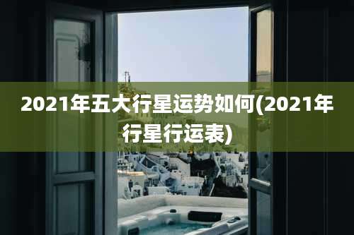 2021年五大行星运势如何(2021年行星行运表)