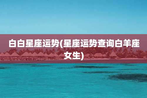 白白星座运势(星座运势查询白羊座女生)