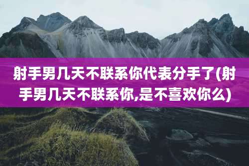 射手男几天不联系你代表分手了(射手男几天不联系你,是不喜欢你么)