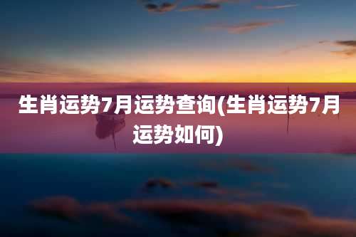 生肖运势7月运势查询(生肖运势7月运势如何)