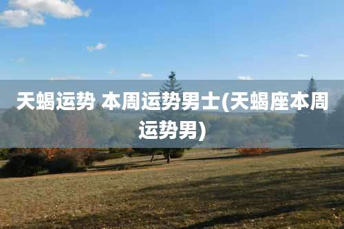 天蝎运势 本周运势男士(天蝎座本周运势男)