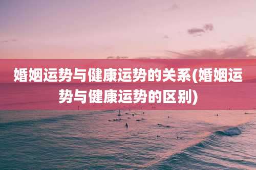 婚姻运势与健康运势的关系(婚姻运势与健康运势的区别)