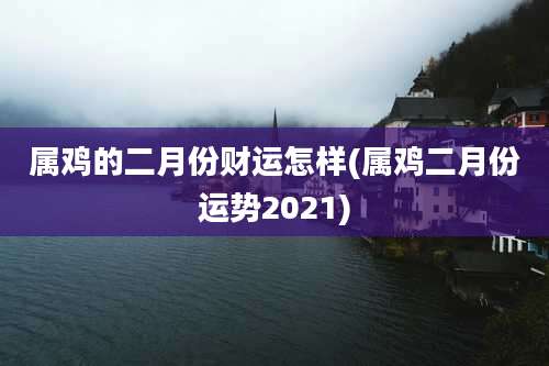 属鸡的二月份财运怎样(属鸡二月份运势2021)