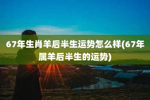 67年生肖羊后半生运势怎么样(67年属羊后半生的运势)