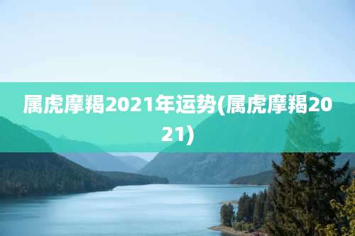 属虎摩羯2021年运势(属虎摩羯2021)