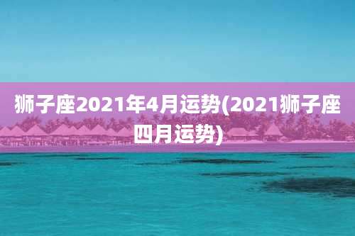 狮子座2021年4月运势(2021狮子座四月运势)