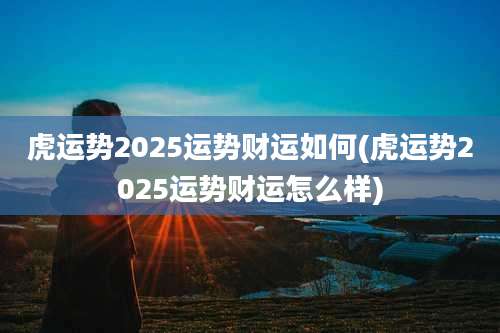 虎运势2025运势财运如何(虎运势2025运势财运怎么样)
