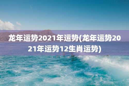 龙年运势2021年运势(龙年运势2021年运势12生肖运势)