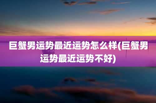 巨蟹男运势最近运势怎么样(巨蟹男运势最近运势不好)