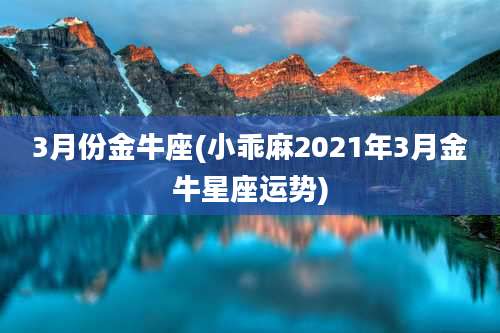 3月份金牛座(小乖麻2021年3月金牛星座运势)