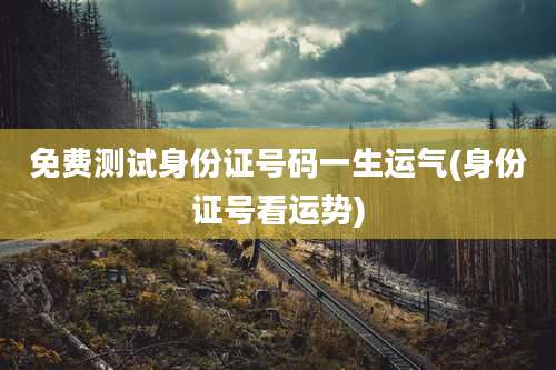 免费测试身份证号码一生运气(身份证号看运势)