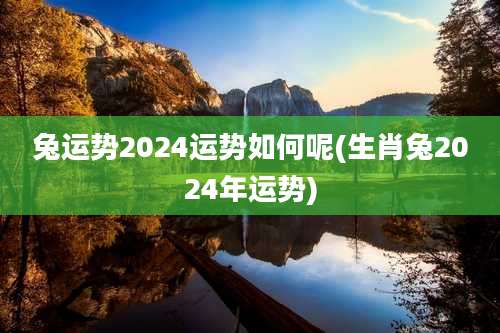 兔运势2024运势如何呢(生肖兔2024年运势)
