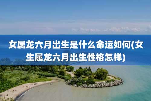 女属龙六月出生是什么命运如何(女生属龙六月出生性格怎样)