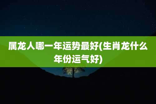 属龙人哪一年运势最好(生肖龙什么年份运气好)