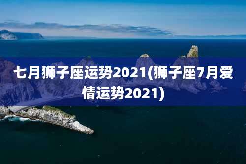 七月狮子座运势2021(狮子座7月爱情运势2021)