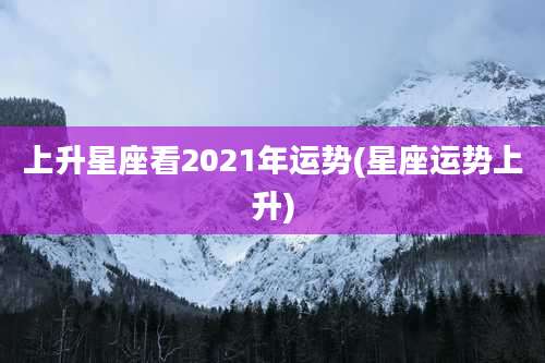 上升星座看2021年运势(星座运势上升)