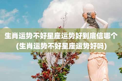 生肖运势不好星座运势好到底信哪个(生肖运势不好星座运势好吗)