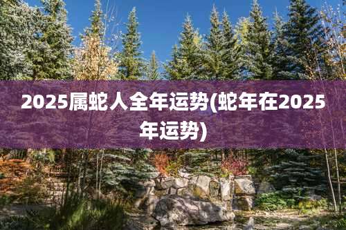 2025属蛇人全年运势(蛇年在2025年运势)