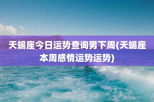 天蝎座今日运势查询男下周(天蝎座本周感情运势运势)