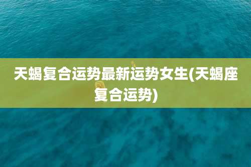 天蝎复合运势最新运势女生(天蝎座复合运势)