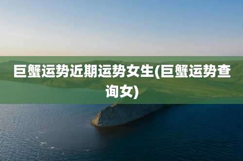 巨蟹运势近期运势女生(巨蟹运势查询女)