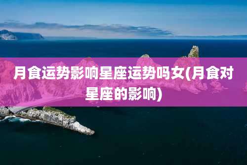 月食运势影响星座运势吗女(月食对星座的影响)