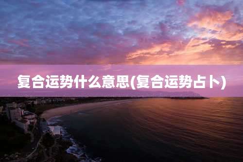复合运势什么意思(复合运势占卜)