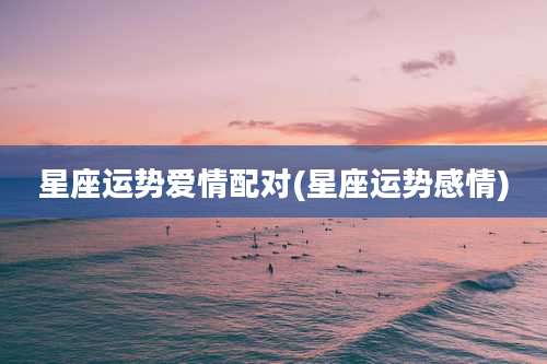 星座运势爱情配对(星座运势感情)